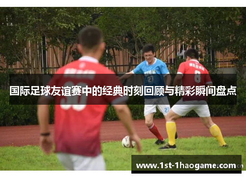 国际足球友谊赛中的经典时刻回顾与精彩瞬间盘点